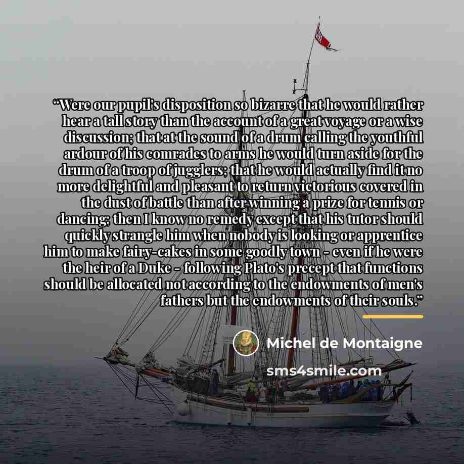 “Were our pupil's disposition so bizarre that he would rather hear a tall story than the account of a great voyage or a wise discussion; that at the sound of a drum calling the youthful ardour of his comrades to arms he would turn aside for the drum of a troop of jugglers; that he would actually…” quote by Michel de Montaigne