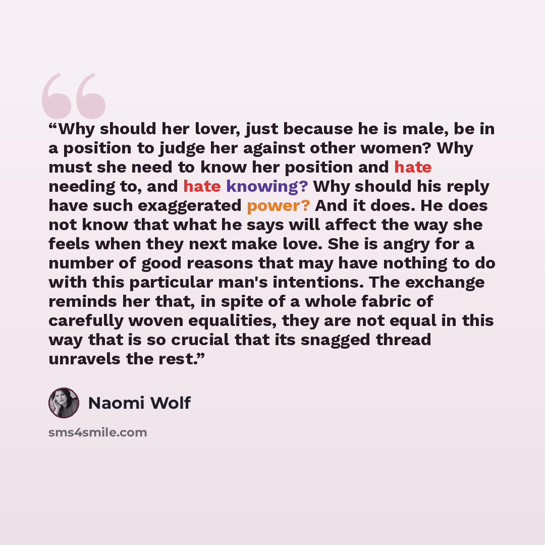 “Why should her lover, just because he is male, be in a position to judge her against other women? Why must she need to know her position and hate needing to, and hate knowing? Why should his reply have such exaggerated power? And it does. He does not know that what he says will affect the way she…” quote by Naomi Wolf