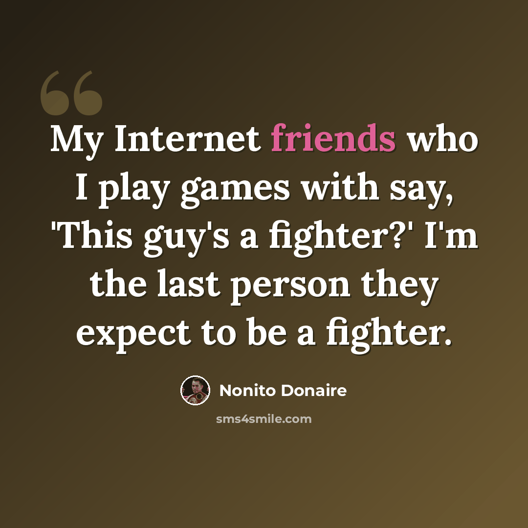 “My Internet friends who I play games with say, 'This guy's a fighter?' I'm the last person they expect to be a fighter.” quote by Nonito Donaire