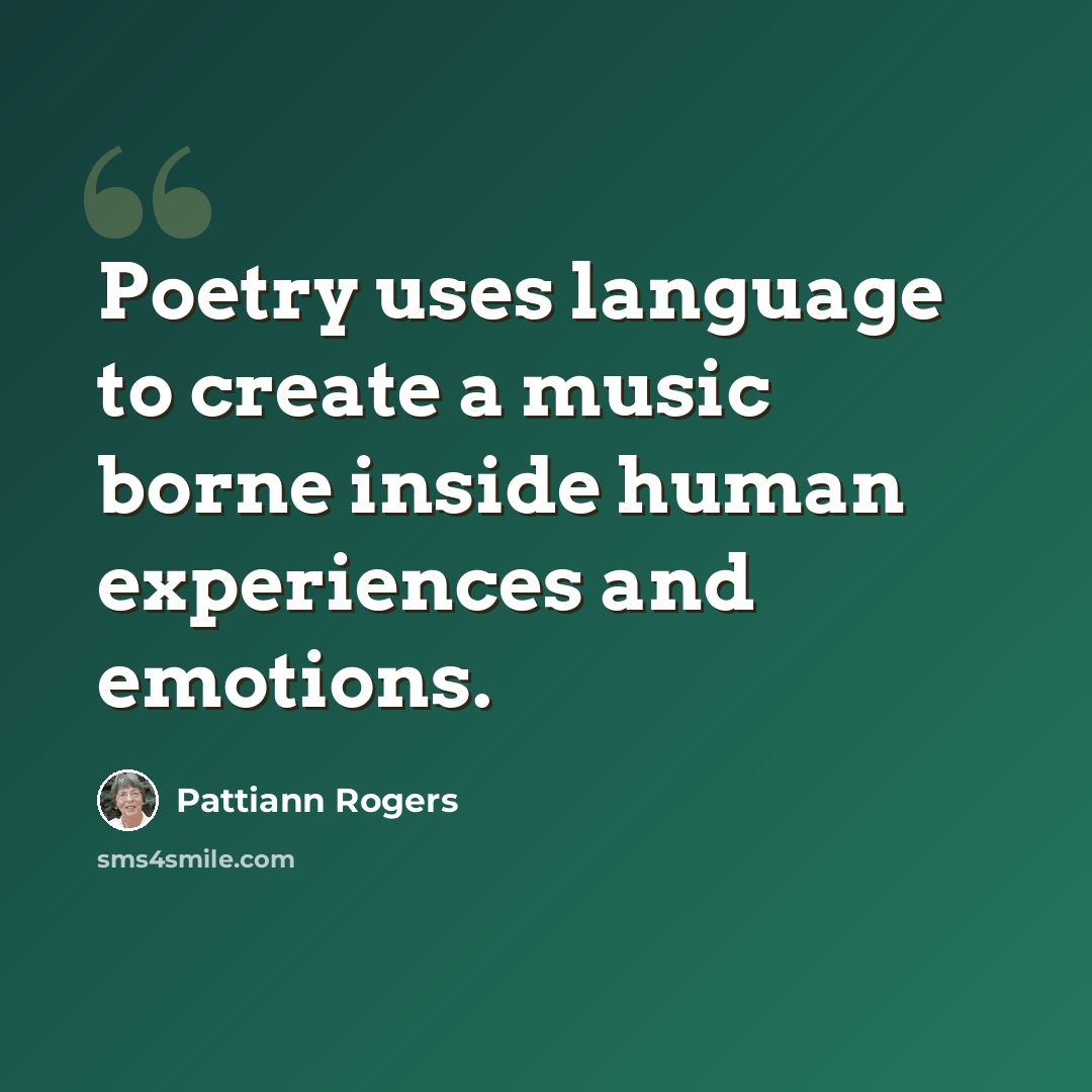 “Poetry uses language to create a music borne inside human experiences and emotions.” quote by Pattiann Rogers