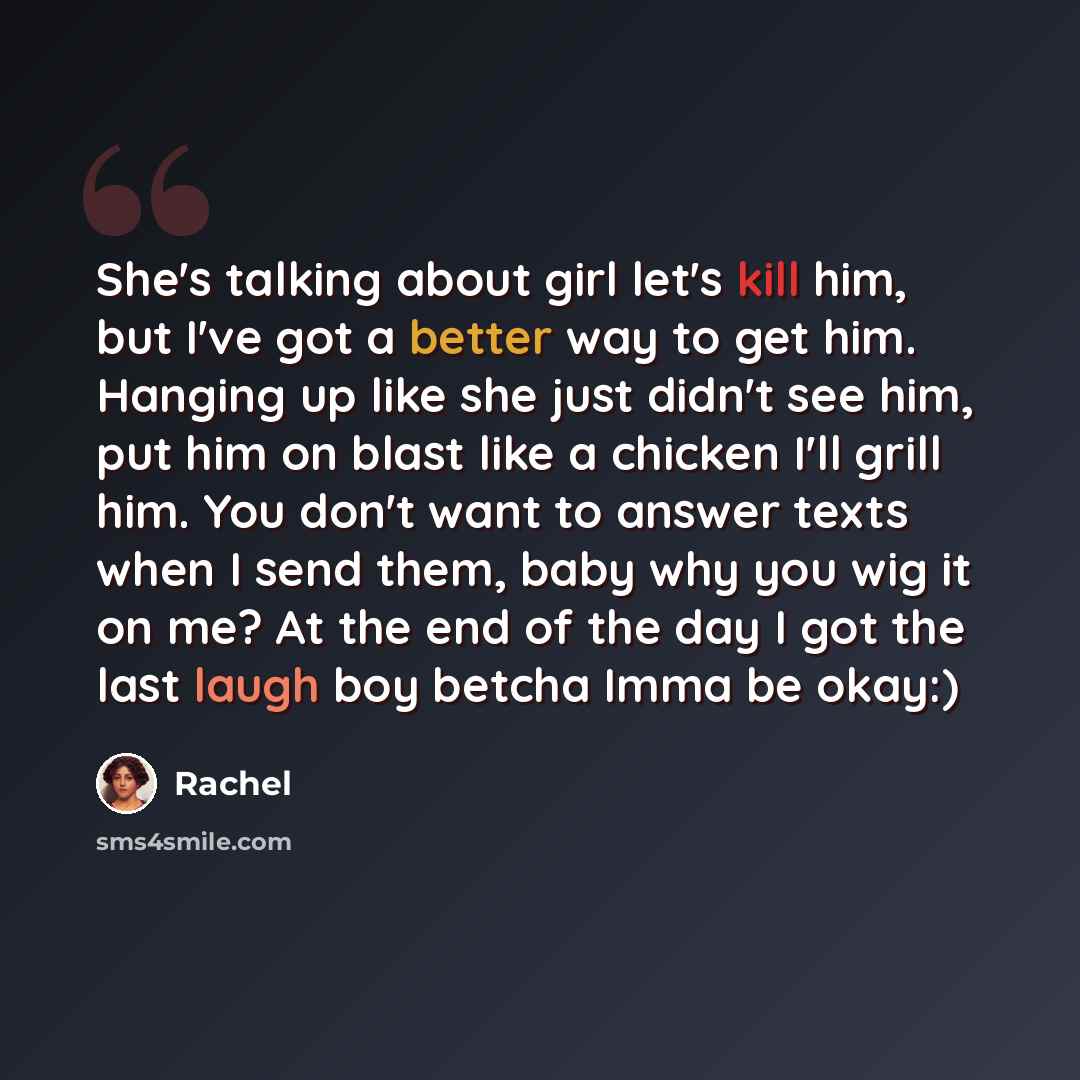 “She's talking about girl let's kill him, but I've got a better way to get him. Hanging up like she just didn't see him, put him on blast like a chicken I'll grill him. You don't want to answer texts when I send them, baby why you wig it on me? At the end of the day I got the last laugh boy betcha…” quote by Rachel