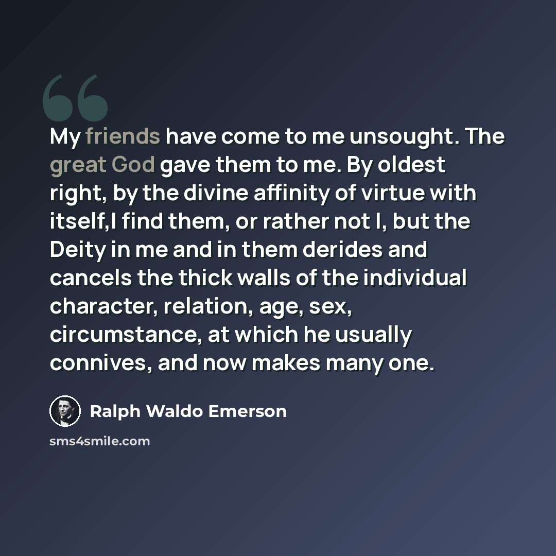 “My friends have come to me unsought. The great God gave them to me. By oldest right, by the divine affinity of virtue with itself,I find them, or rather not I, but the Deity in me and in them derides and cancels the thick walls of the individual character, relation, age, sex, circumstance, at…” quote by Ralph Waldo Emerson