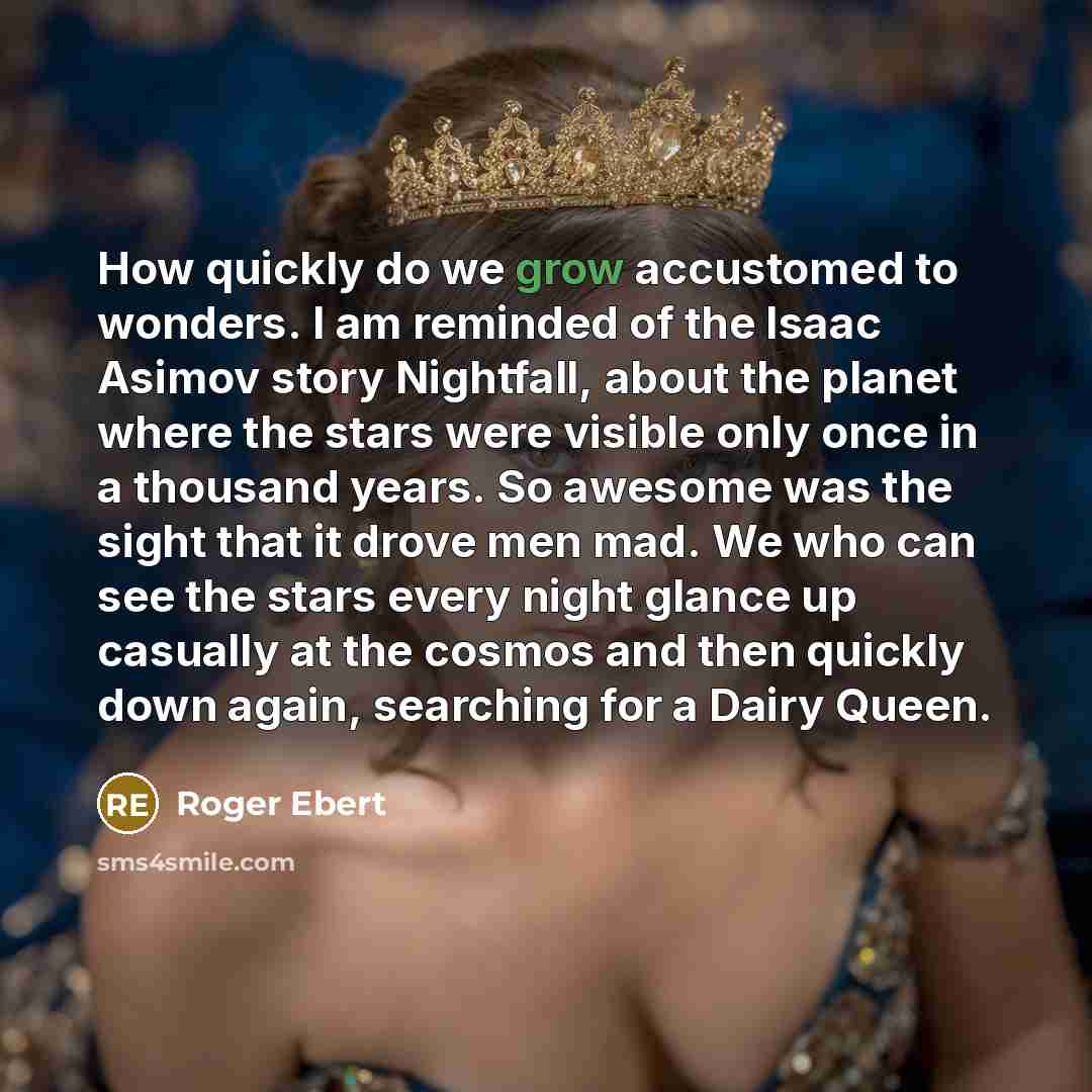 “How quickly do we grow accustomed to wonders. I am reminded of the Isaac Asimov story Nightfall, about the planet where the stars were visible only once in a thousand years. So awesome was the sight that it drove men mad. We who can see the stars every night glance up casually at the cosmos and…” quote by Roger Ebert