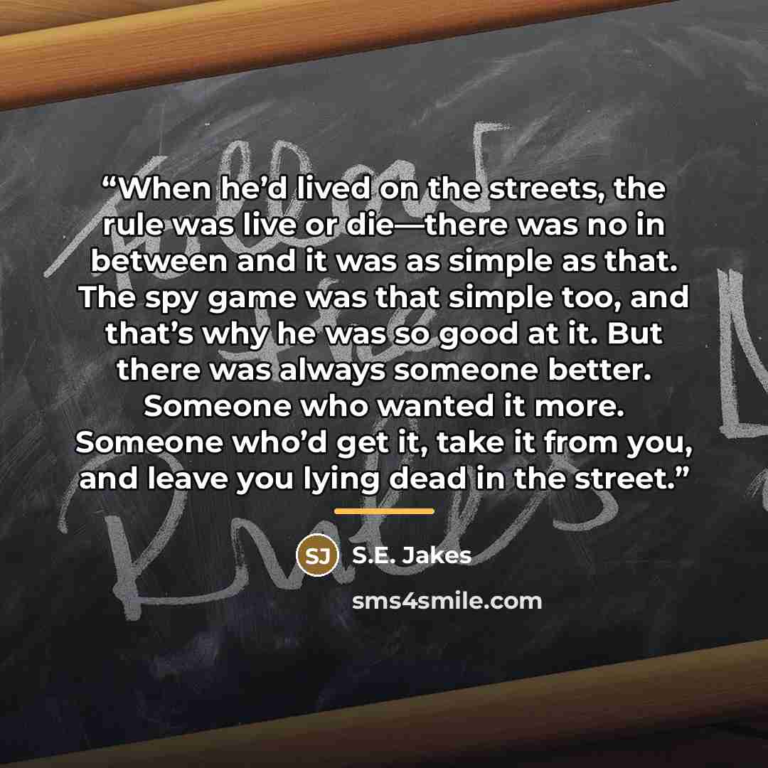 “When he’d lived on the streets, the rule was live or die—there was no in between and it was as simple as that. The spy game was that simple too, and that’s why he was so good at it. But there was always someone better. Someone who wanted it more. Someone who’d get it, take it from you, and leave…” quote by S.E. Jakes
