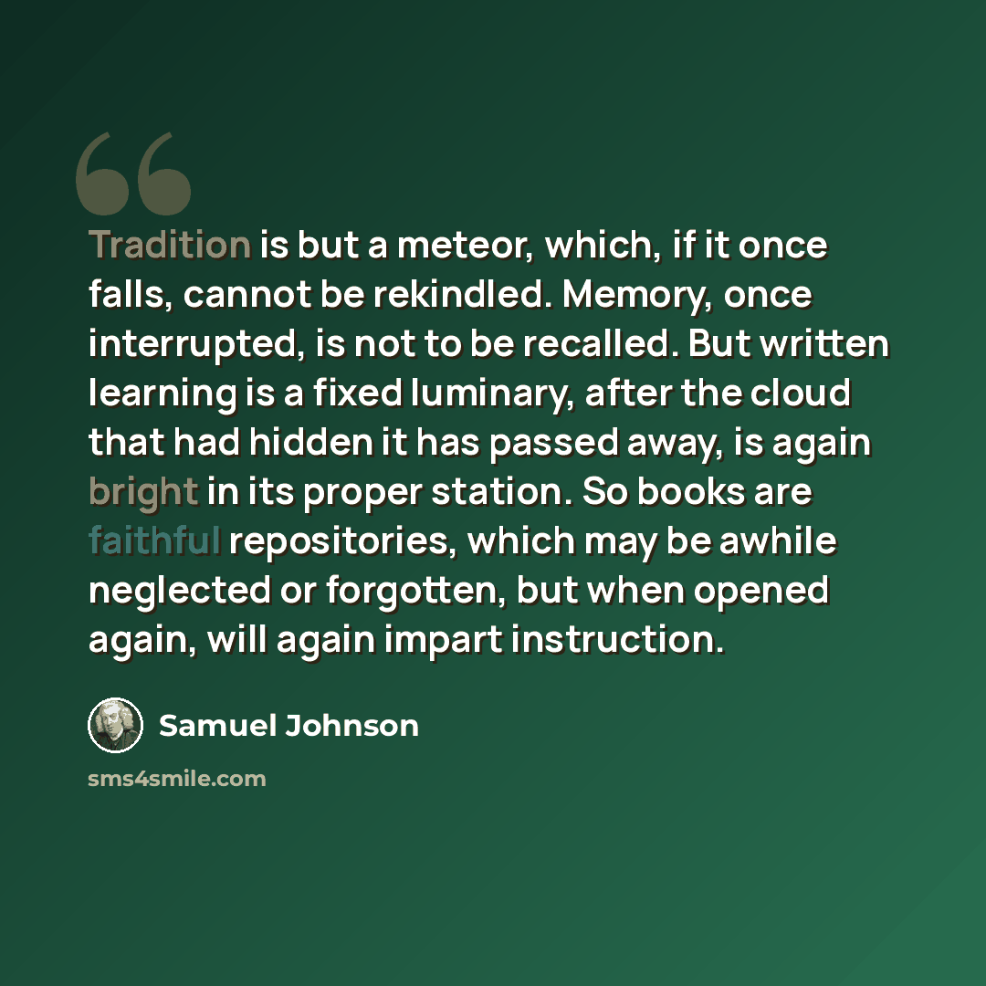 “Tradition is but a meteor, which, if it once falls, cannot be rekindled. Memory, once interrupted, is not to be recalled. But written learning is a fixed luminary, after the cloud that had hidden it has passed away, is again bright in its proper station. So books are faithful repositories, which…” quote by Samuel Johnson