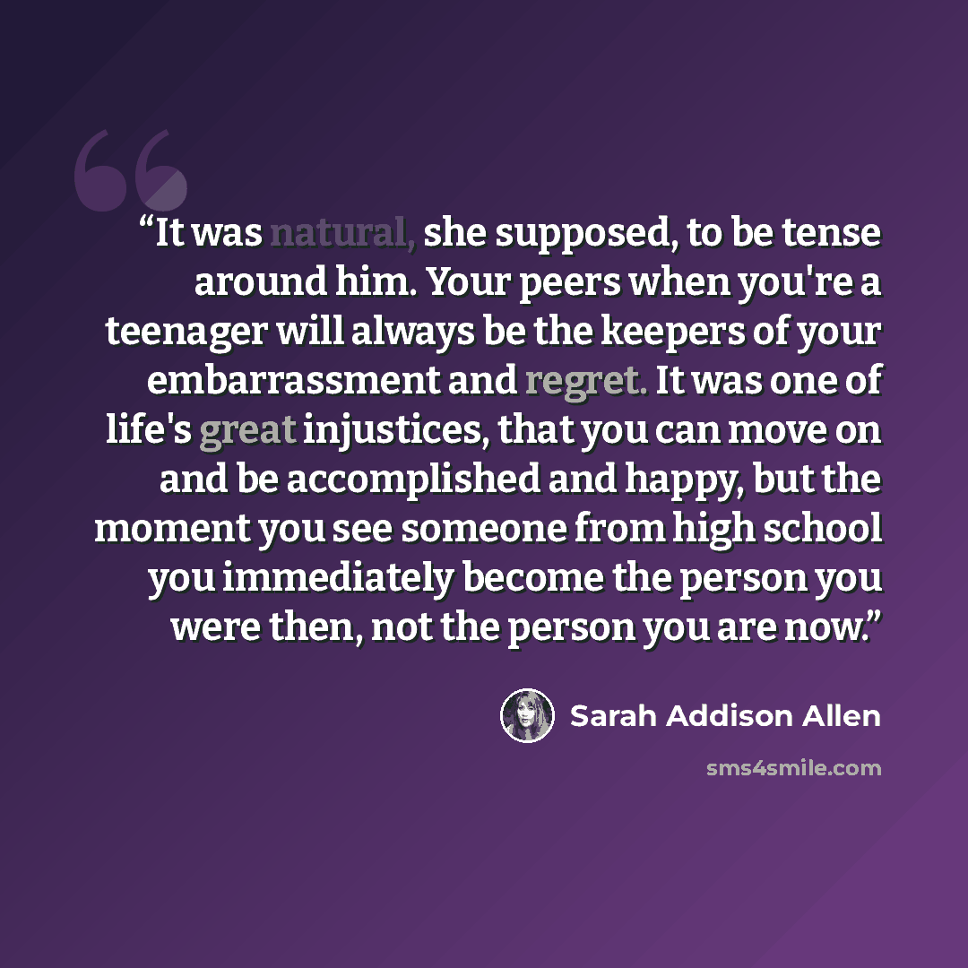 “It was natural, she supposed, to be tense around him. Your peers when you're a teenager will always be the keepers of your embarrassment and regret. It was one of life's great injustices, that you can move on and be accomplished and happy, but the moment you see someone from high school you…” quote by Sarah Addison Allen