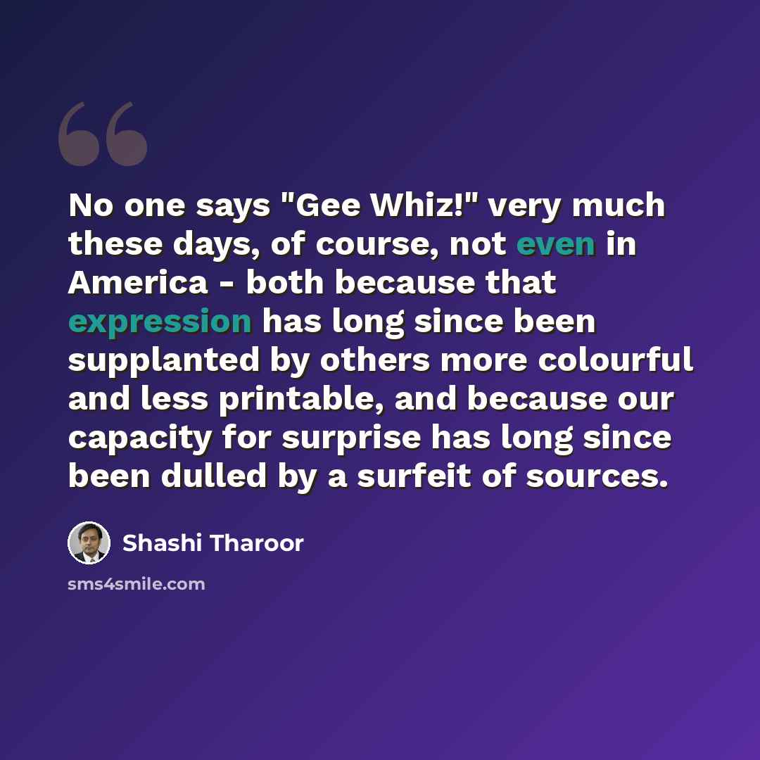 “No one says "Gee Whiz!" very much these days, of course, not even in America - both because that expression has long since been supplanted by others more colourful and less printable, and because our capacity for surprise has long since been dulled by a surfeit of sources.” quote by Shashi Tharoor