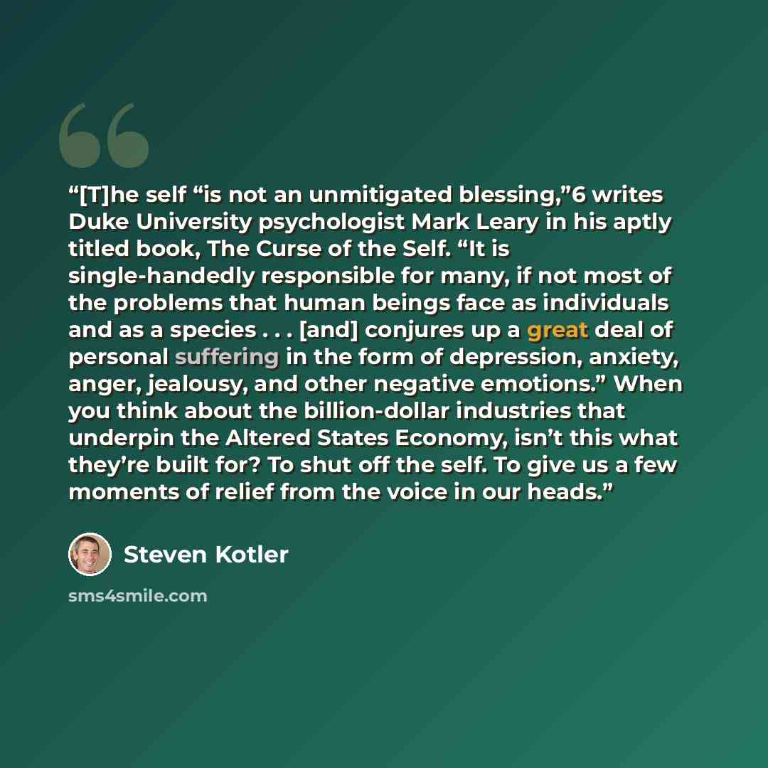 “[T]he self “is not an unmitigated blessing,”6 writes Duke University psychologist Mark Leary in his aptly titled book, The Curse of the Self. “It is single-handedly responsible for many, if not most of the problems that human beings face as individuals and as a species . . . [and] conjures up a…” quote by Steven Kotler