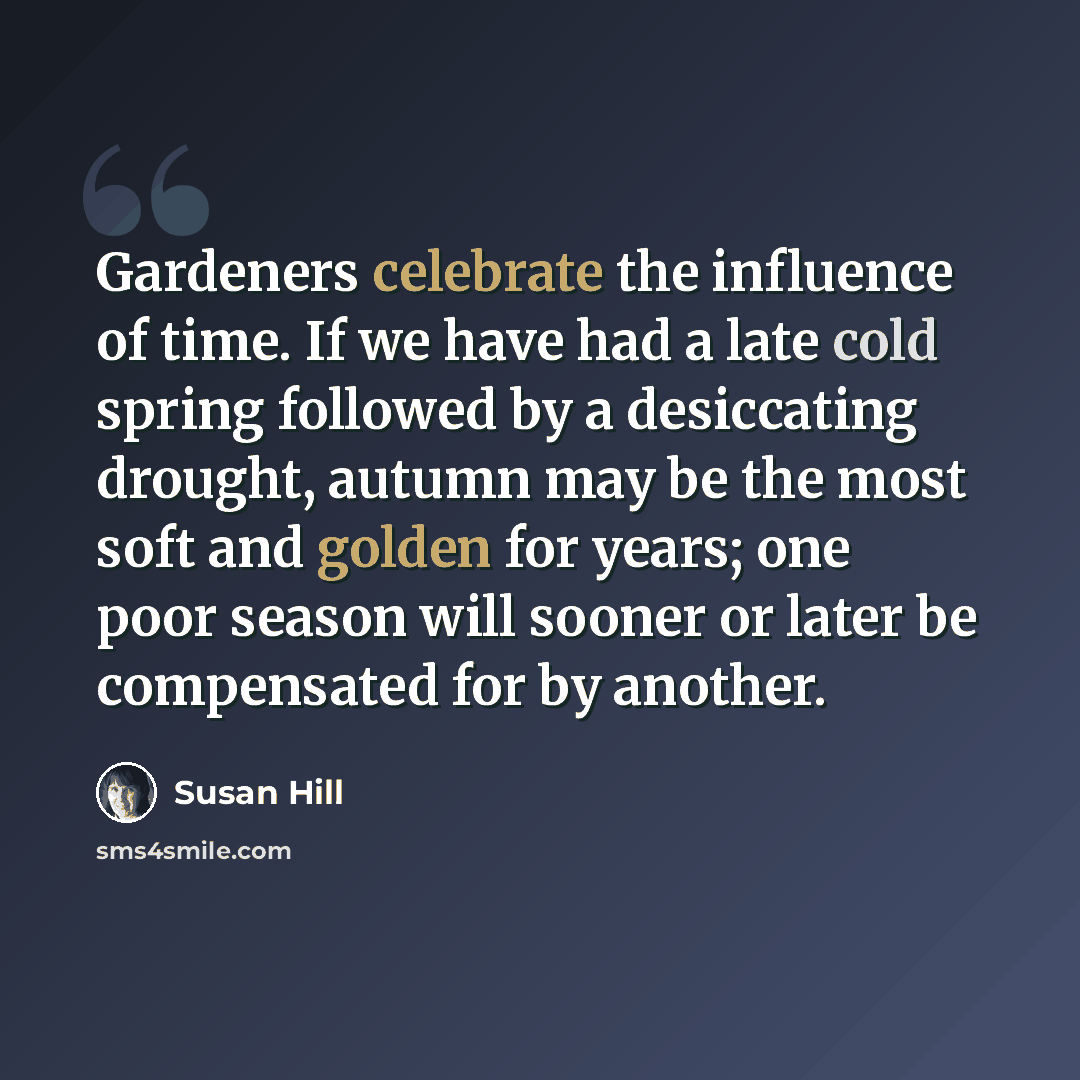 “Gardeners celebrate the influence of time. If we have had a late cold spring followed by a desiccating drought, autumn may be the most soft and golden for years; one poor season will sooner or later be compensated for by another.” quote by Susan Hill