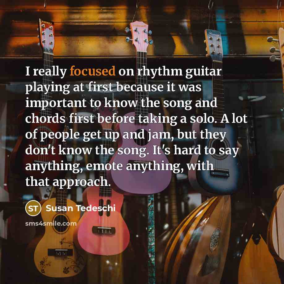 “I really focused on rhythm guitar playing at first because it was important to know the song and chords first before taking a solo. A lot of people get up and jam, but they don't know the song. It's hard to say anything, emote anything, with that approach.” quote by Susan Tedeschi