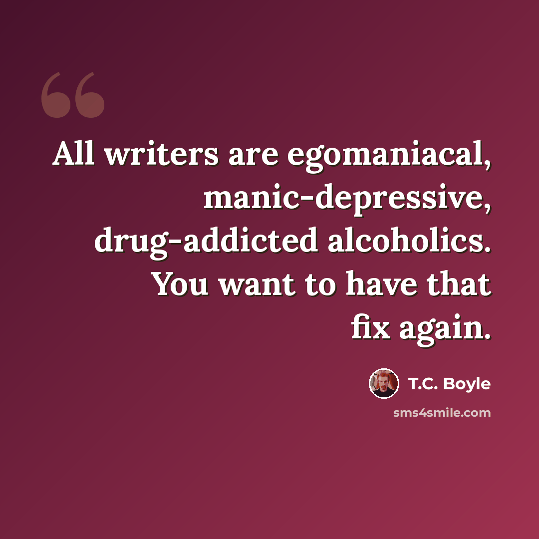 “All writers are egomaniacal, manic-depressive, drug-addicted alcoholics. You want to have that fix again.” quote by T.C. Boyle