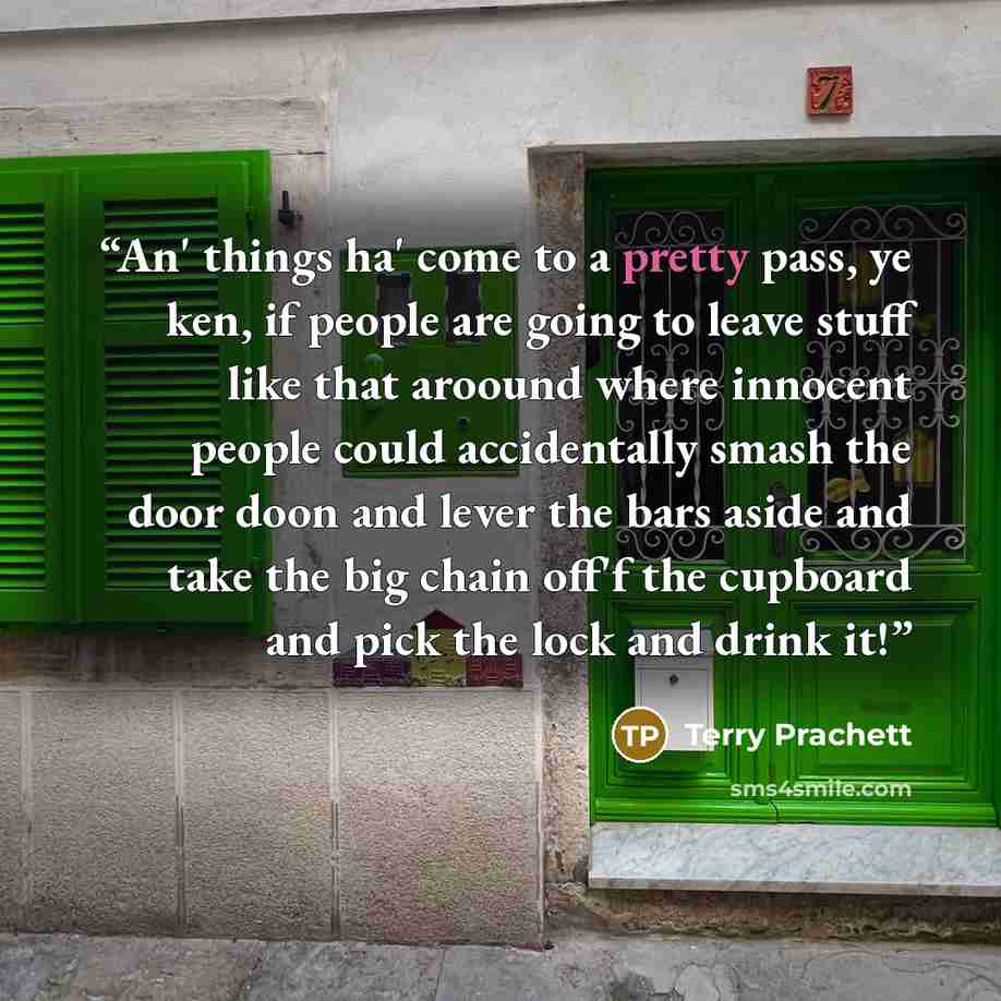“An' things ha' come to a pretty pass, ye ken, if people are going to leave stuff like that aroound where innocent people could accidentally smash the door doon and lever the bars aside and take the big chain off'f the cupboard and pick the lock and drink it!” quote by Terry Prachett