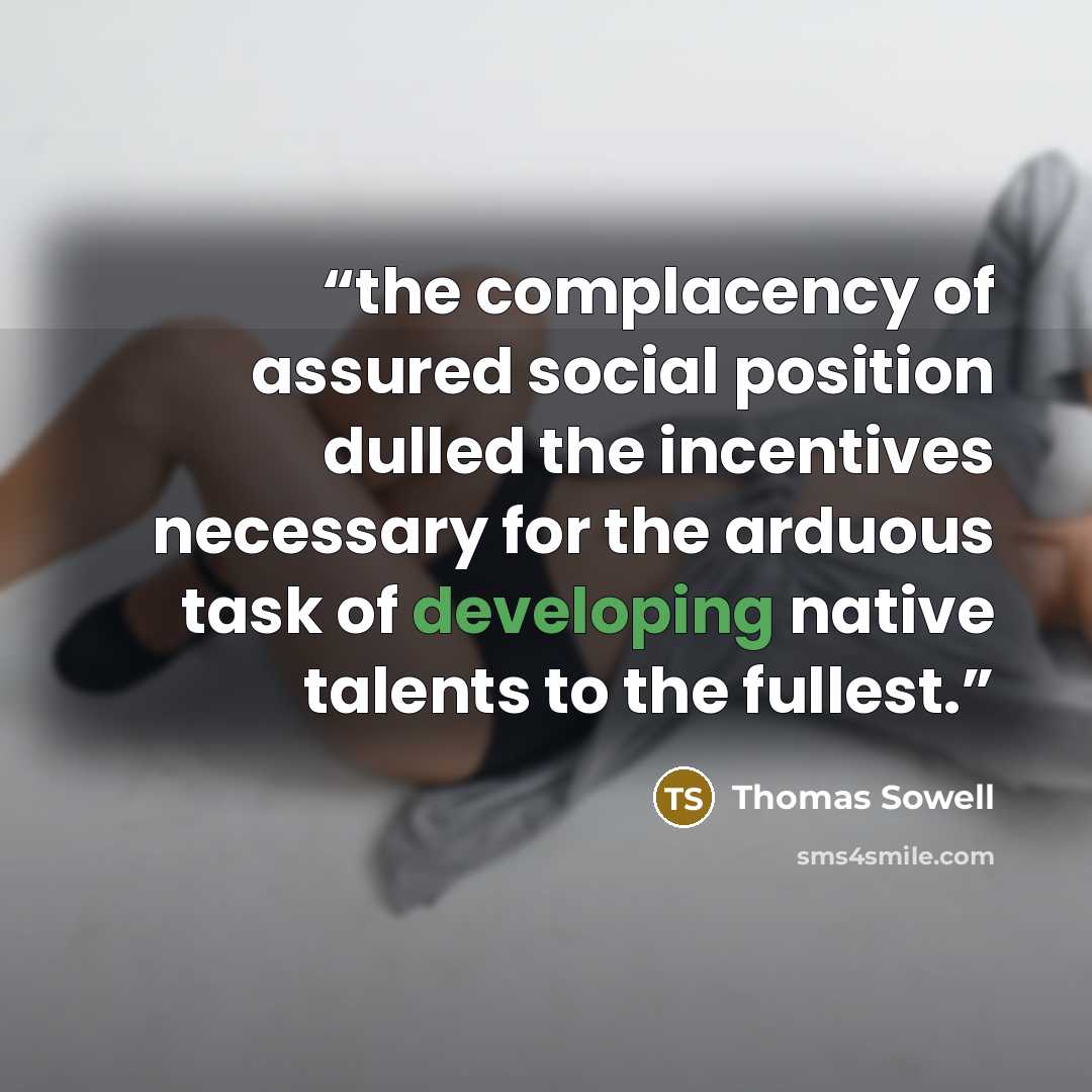 “the complacency of assured social position dulled the incentives necessary for the arduous task of developing native talents to the fullest.” quote by Thomas Sowell