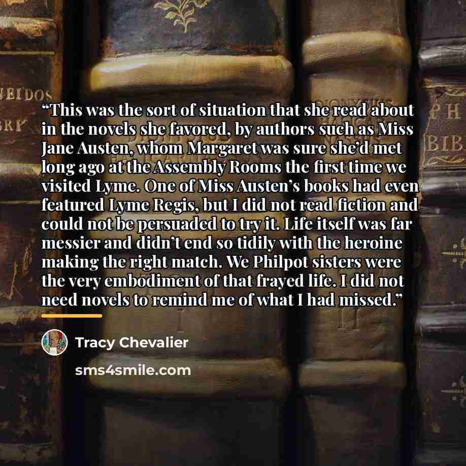 “This was the sort of situation that she read about in the novels she favored, by authors such as Miss Jane Austen, whom Margaret was sure she’d met long ago at the Assembly Rooms the first time we visited Lyme. One of Miss Austen’s books had even featured Lyme Regis, but I did not read fiction and…” quote by Tracy Chevalier