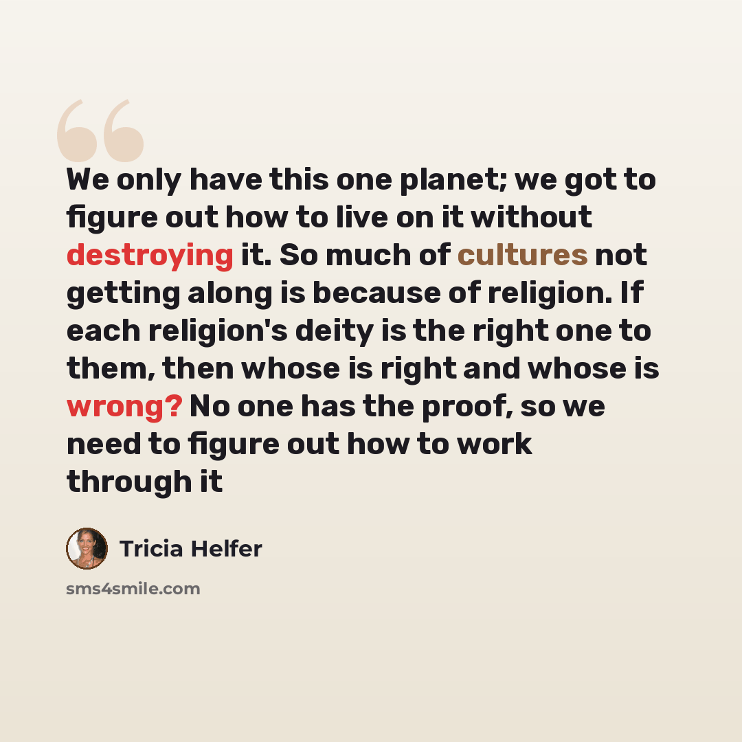 “We only have this one planet; we got to figure out how to live on it without destroying it. So much of cultures not getting along is because of religion. If each religion's deity is the right one to them, then whose is right and whose is wrong? No one has the proof, so we need to figure out how to…” quote by Tricia Helfer