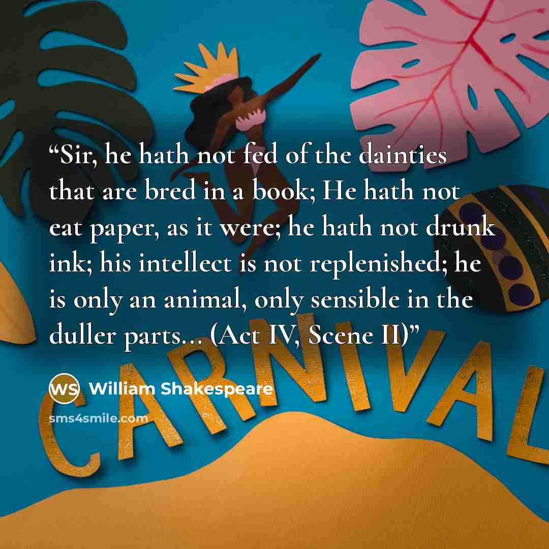 “Sir, he hath not fed of the dainties that are bred in a book; He hath not eat paper, as it were; he hath not drunk ink; his intellect is not replenished; he is only an animal, only sensible in the duller parts... (Act IV, Scene II)” quote by William Shakespeare