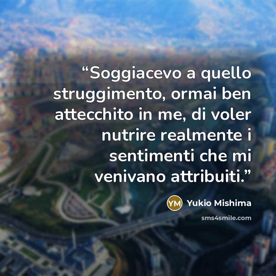 “Soggiacevo a quello struggimento, ormai ben attecchito in me, di voler nutrire realmente i sentimenti che mi venivano attribuiti.” quote by Yukio Mishima