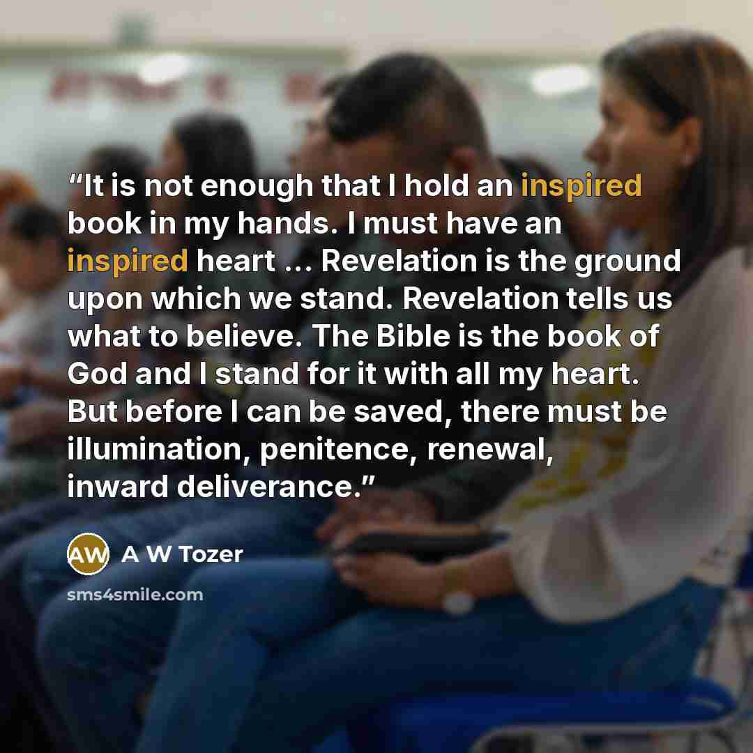 “It is not enough that I hold an inspired book in my hands. I must have an inspired heart ... Revelation is the ground upon which we stand. Revelation tells us what to believe. The Bible is the book of God and I stand for it with all my heart. But before I can be saved, there must be illumination…” quote by A W Tozer