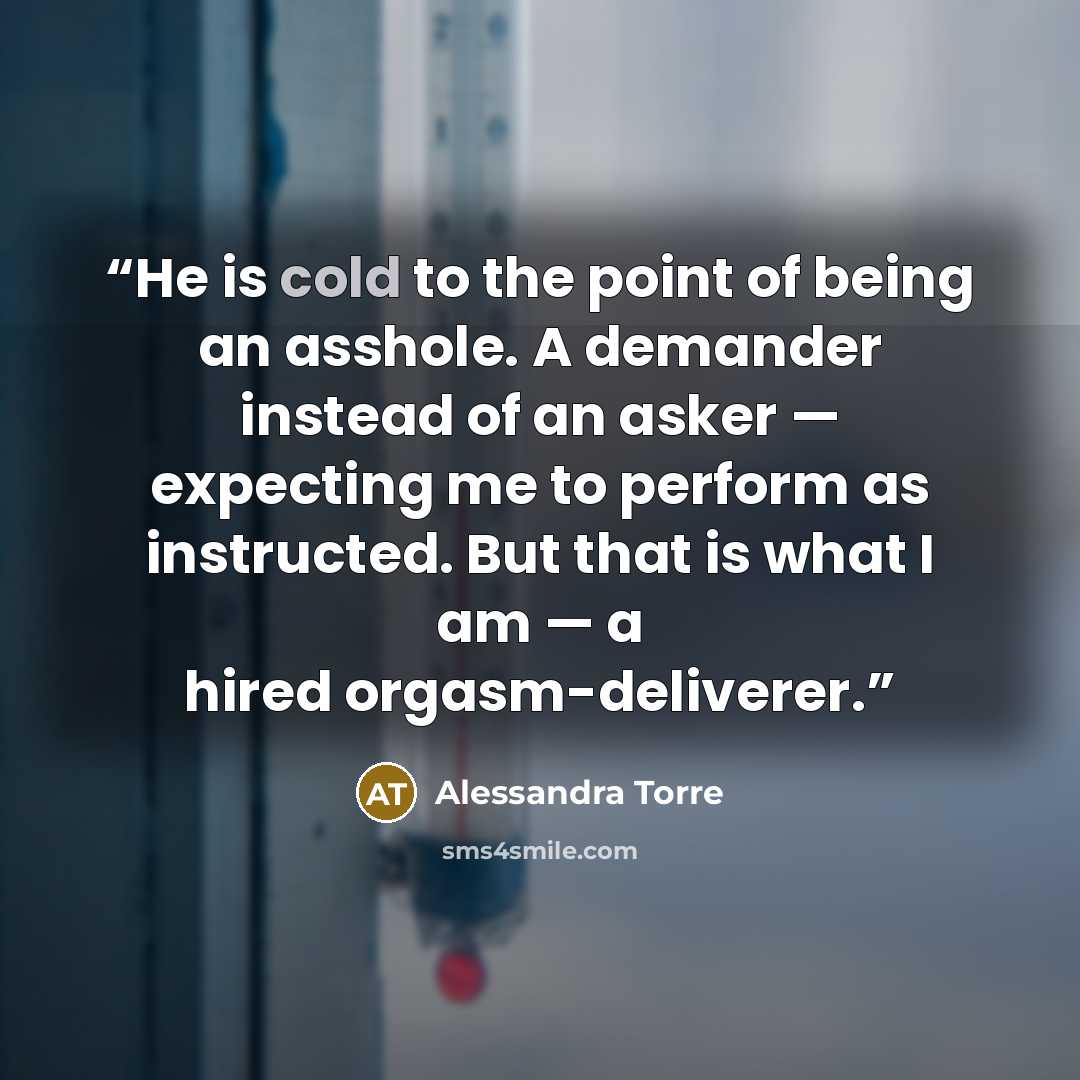 “He is cold to the point of being an asshole. A demander instead of an asker — expecting me to perform as instructed. But that is what I am — a hired orgasm-deliverer.” quote by Alessandra Torre