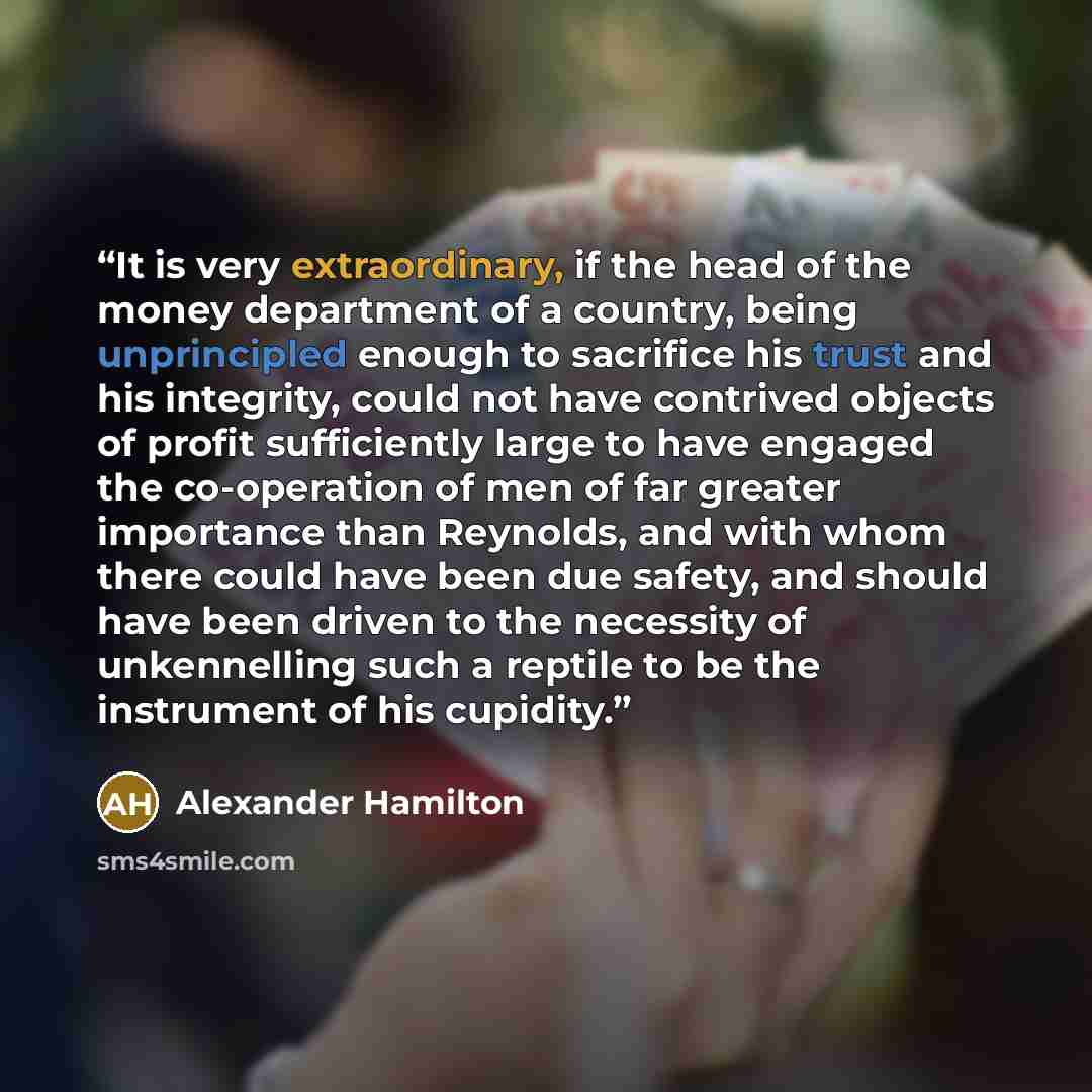 “It is very extraordinary, if the head of the money department of a country, being unprincipled enough to sacrifice his trust and his integrity, could not have contrived objects of profit sufficiently large to have engaged the co-operation of men of far greater importance than Reynolds, and with…” quote by Alexander Hamilton