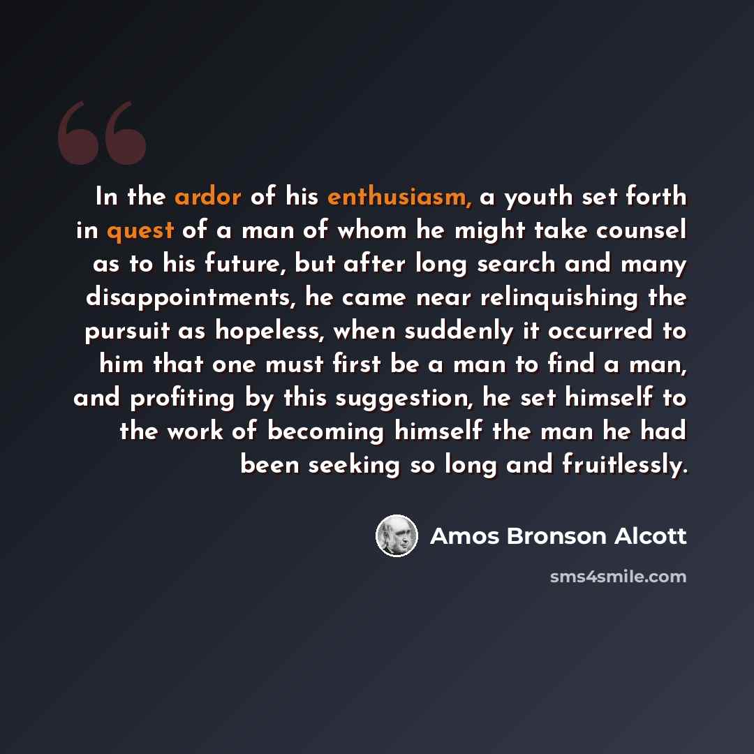 “In the ardor of his enthusiasm, a youth set forth in quest of a man of whom he might take counsel as to his future, but after long search and many disappointments, he came near relinquishing the pursuit as hopeless, when suddenly it occurred to him that one must first be a man to find a man, and…” quote by Amos Bronson Alcott