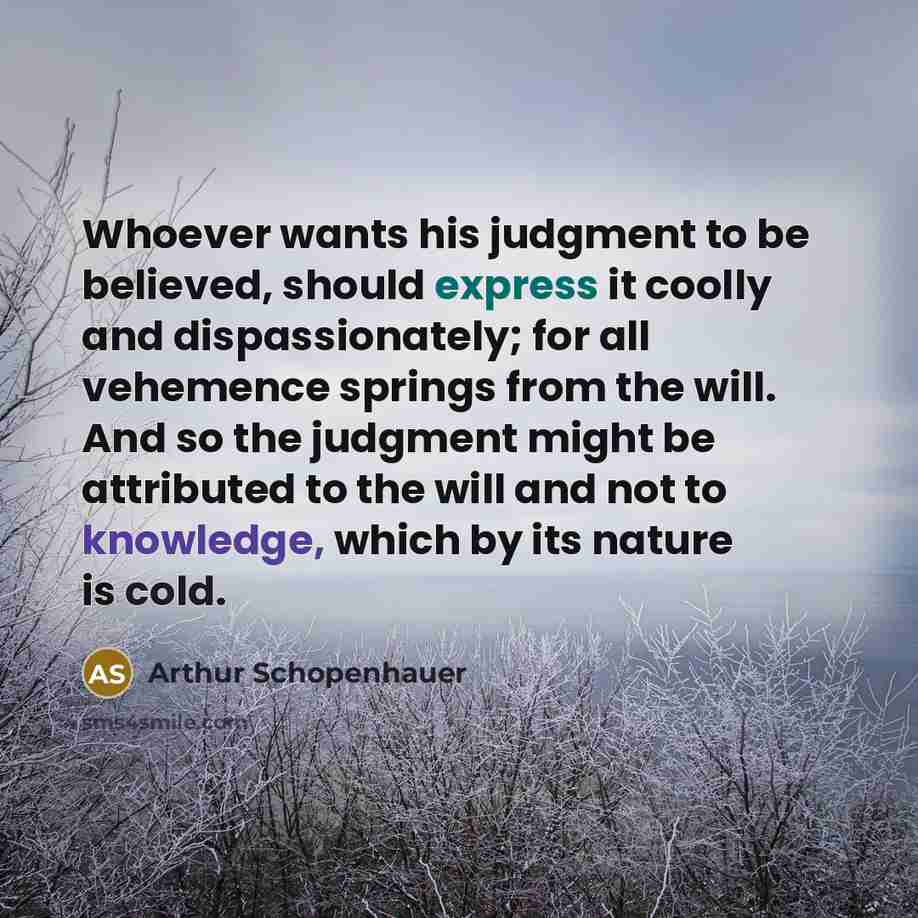 “Whoever wants his judgment to be believed, should express it coolly and dispassionately; for all vehemence springs from the will. And so the judgment might be attributed to the will and not to knowledge, which by its nature is cold.” quote by Arthur Schopenhauer