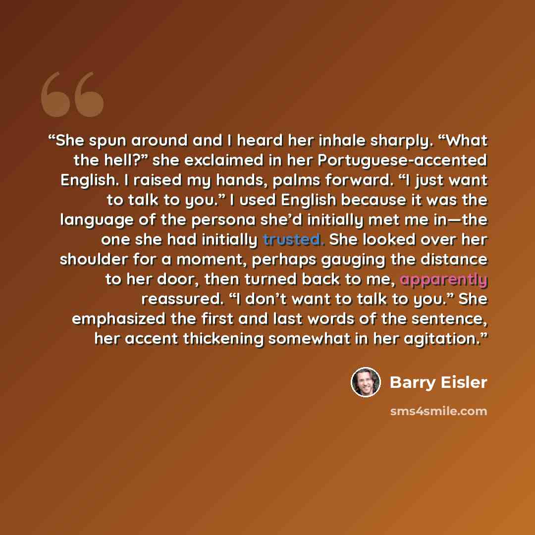 “She spun around and I heard her inhale sharply. “What the hell?” she exclaimed in her Portuguese-accented English. I raised my hands, palms forward. “I just want to talk to you.” I used English because it was the language of the persona she’d initially met me in—the one she had initially trusted…” quote by Barry Eisler