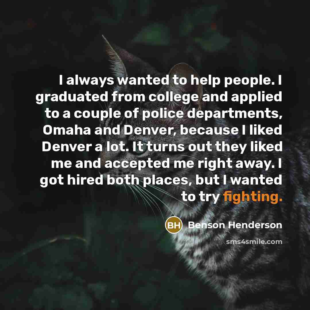“I always wanted to help people. I graduated from college and applied to a couple of police departments, Omaha and Denver, because I liked Denver a lot. It turns out they liked me and accepted me right away. I got hired both places, but I wanted to try fighting.” quote by Benson Henderson