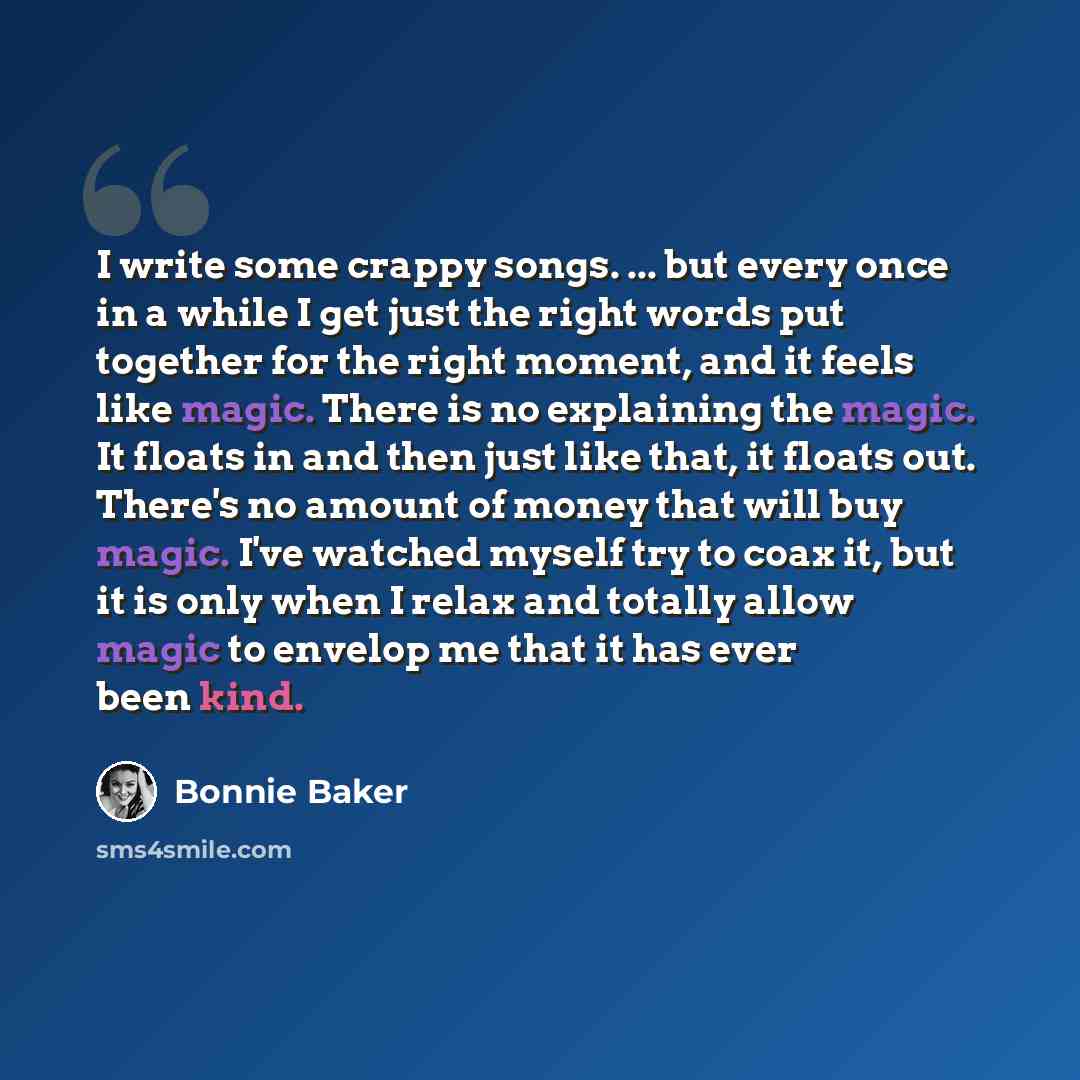 “I write some crappy songs. ... but every once in a while I get just the right words put together for the right moment, and it feels like magic. There is no explaining the magic. It floats in and then just like that, it floats out. There's no amount of money that will buy magic. I've watched myself…” quote by Bonnie Baker