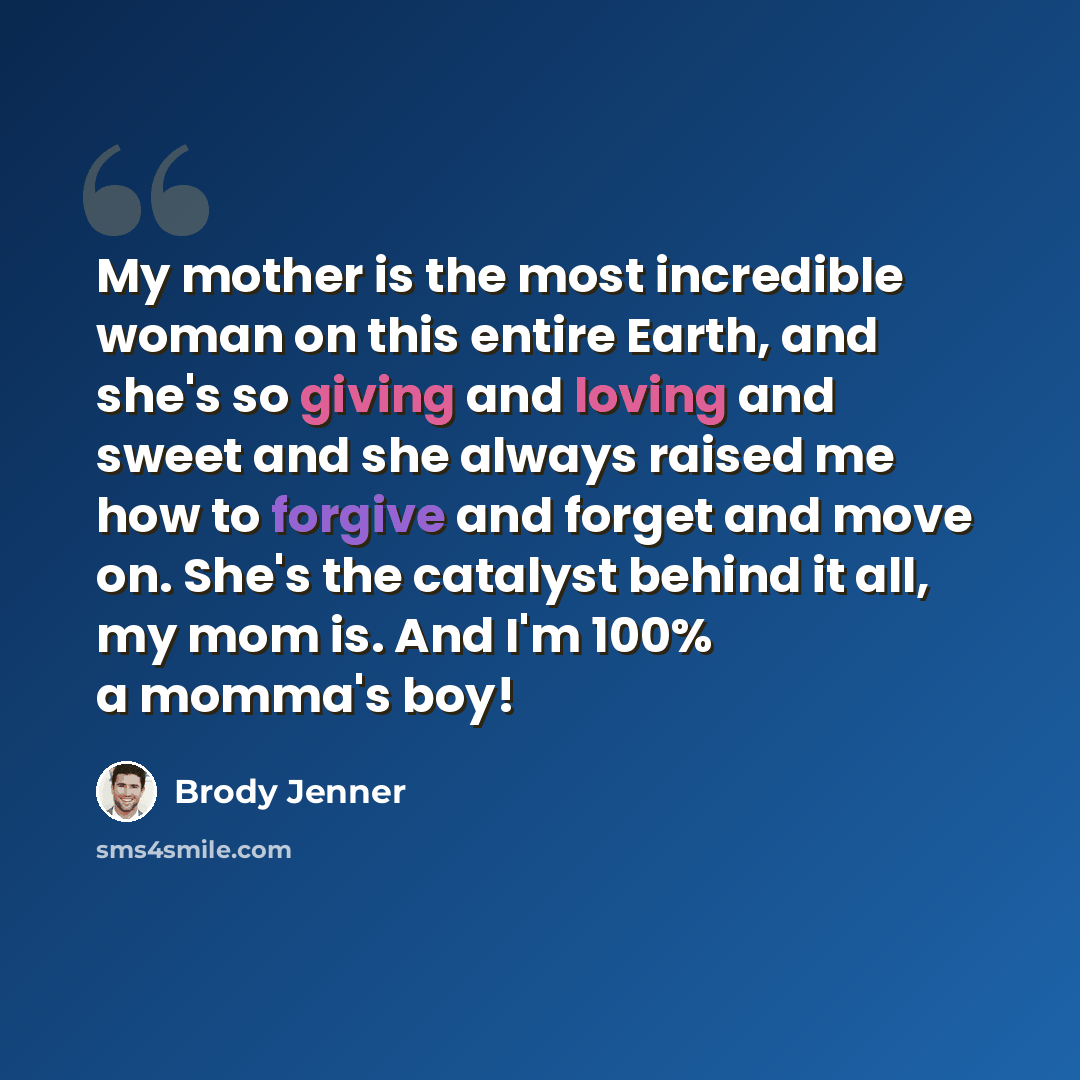 “My mother is the most incredible woman on this entire Earth, and she's so giving and loving and sweet and she always raised me how to forgive and forget and move on. She's the catalyst behind it all, my mom is. And I'm 100% a momma's boy!” quote by Brody Jenner