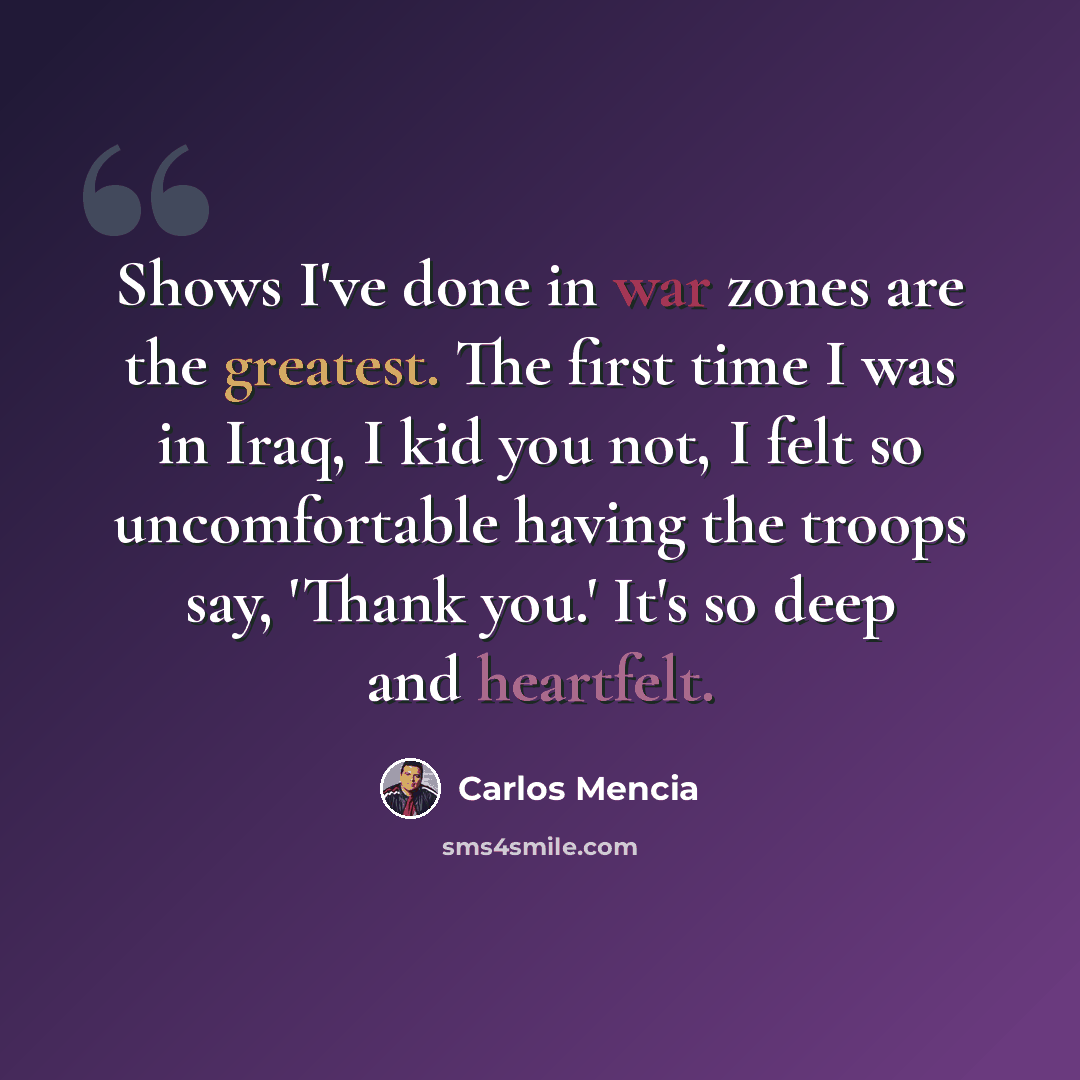 “Shows I've done in war zones are the greatest. The first time I was in Iraq, I kid you not, I felt so uncomfortable having the troops say, 'Thank you.' It's so deep and heartfelt.” quote by Carlos Mencia