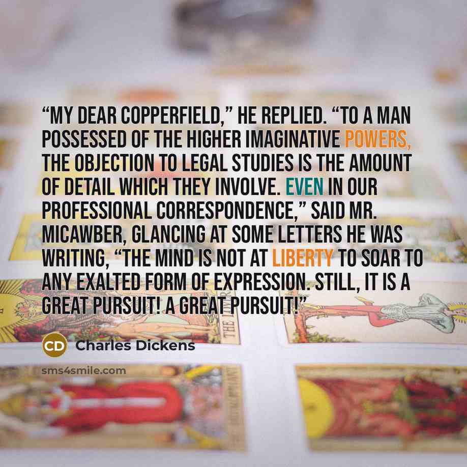 “My dear Copperfield,” he replied. “To a man possessed of the higher imaginative powers, the objection to legal studies is the amount of detail which they involve. Even in our professional correspondence,” said Mr. Micawber, glancing at some letters he was writing, “the mind is not at liberty to…” quote by Charles Dickens