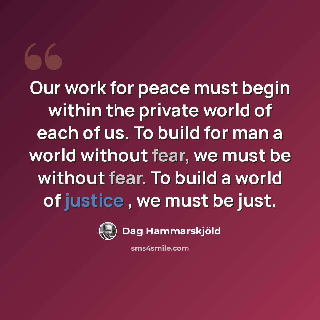 “Our work for peace must begin within the private world of each of us. To build for man a world without fear, we must be without fear. To build a world of justice , we must be just.” quote by Dag Hammarskjold