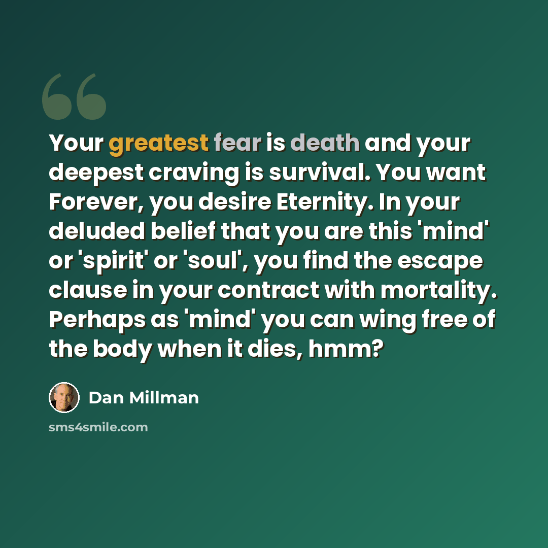 “Your greatest fear is death and your deepest craving is survival. You want Forever, you desire Eternity. In your deluded belief that you are this 'mind' or 'spirit' or 'soul', you find the escape clause in your contract with mortality. Perhaps as 'mind' you can wing free of the body when it dies…” quote by Dan Millman