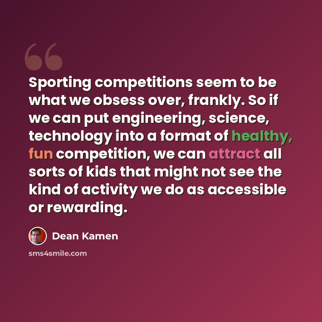 “Sporting competitions seem to be what we obsess over, frankly. So if we can put engineering, science, technology into a format of healthy, fun competition, we can attract all sorts of kids that might not see the kind of activity we do as accessible or rewarding.” quote by Dean Kamen
