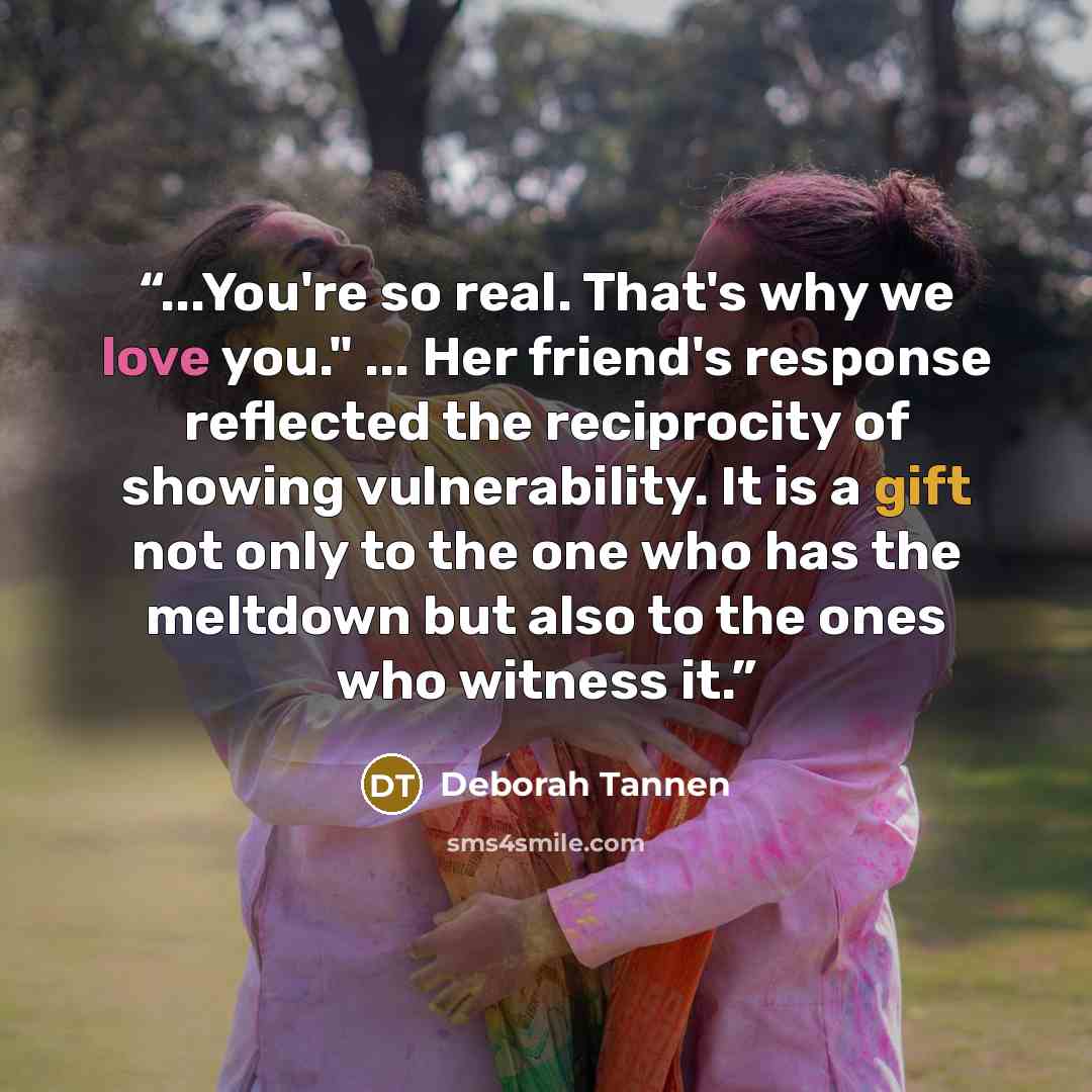 “...You're so real. That's why we love you." ... Her friend's response reflected the reciprocity of showing vulnerability. It is a gift not only to the one who has the meltdown but also to the ones who witness it.” quote by Deborah Tannen