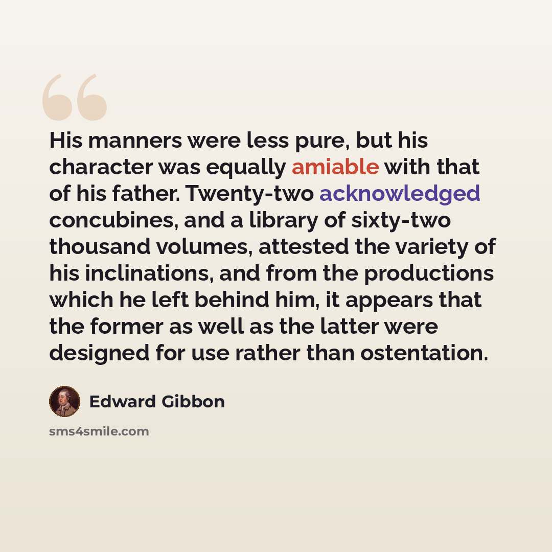 “His manners were less pure, but his character was equally amiable with that of his father. Twenty-two acknowledged concubines, and a library of sixty-two thousand volumes, attested the variety of his inclinations, and from the productions which he left behind him, it appears that the former as…” quote by Edward Gibbon