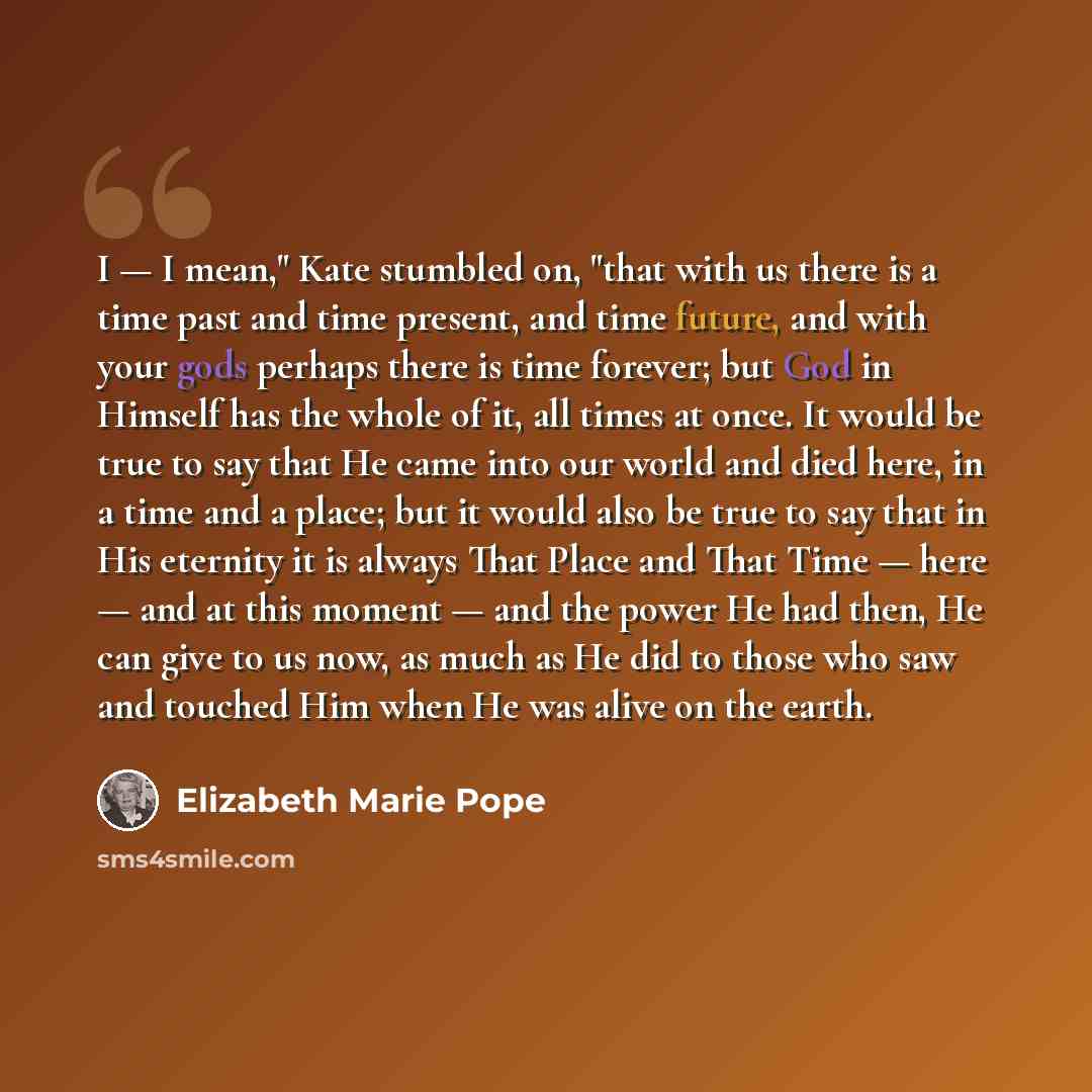“I — I mean," Kate stumbled on, "that with us there is a time past and time present, and time future, and with your gods perhaps there is time forever; but God in Himself has the whole of it, all times at once. It would be true to say that He came into our world and died here, in a time and a…” quote by Elizabeth Marie Pope