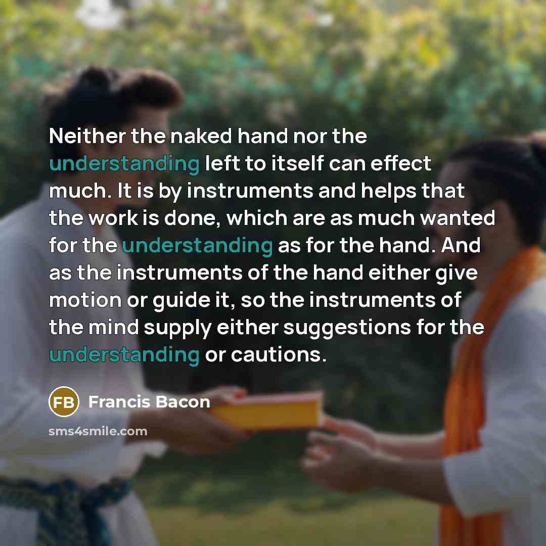 “Neither the naked hand nor the understanding left to itself can effect much. It is by instruments and helps that the work is done, which are as much wanted for the understanding as for the hand. And as the instruments of the hand either give motion or guide it, so the instruments of the mind…” quote by Francis Bacon