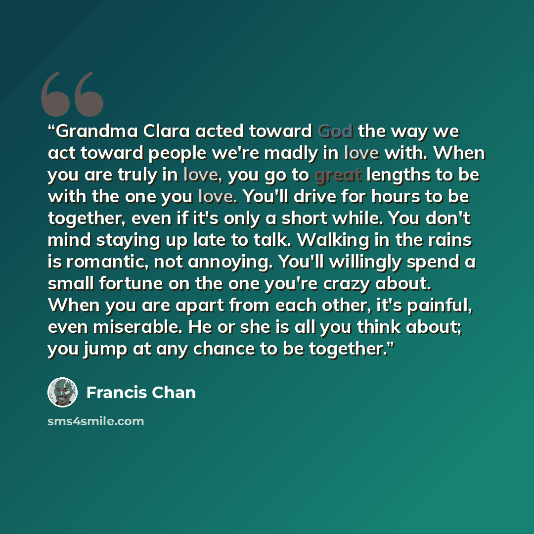 “Grandma Clara acted toward God the way we act toward people we're madly in love with. When you are truly in love, you go to great lengths to be with the one you love. You'll drive for hours to be together, even if it's only a short while. You don't mind staying up late to talk. Walking in the…” quote by Francis Chan