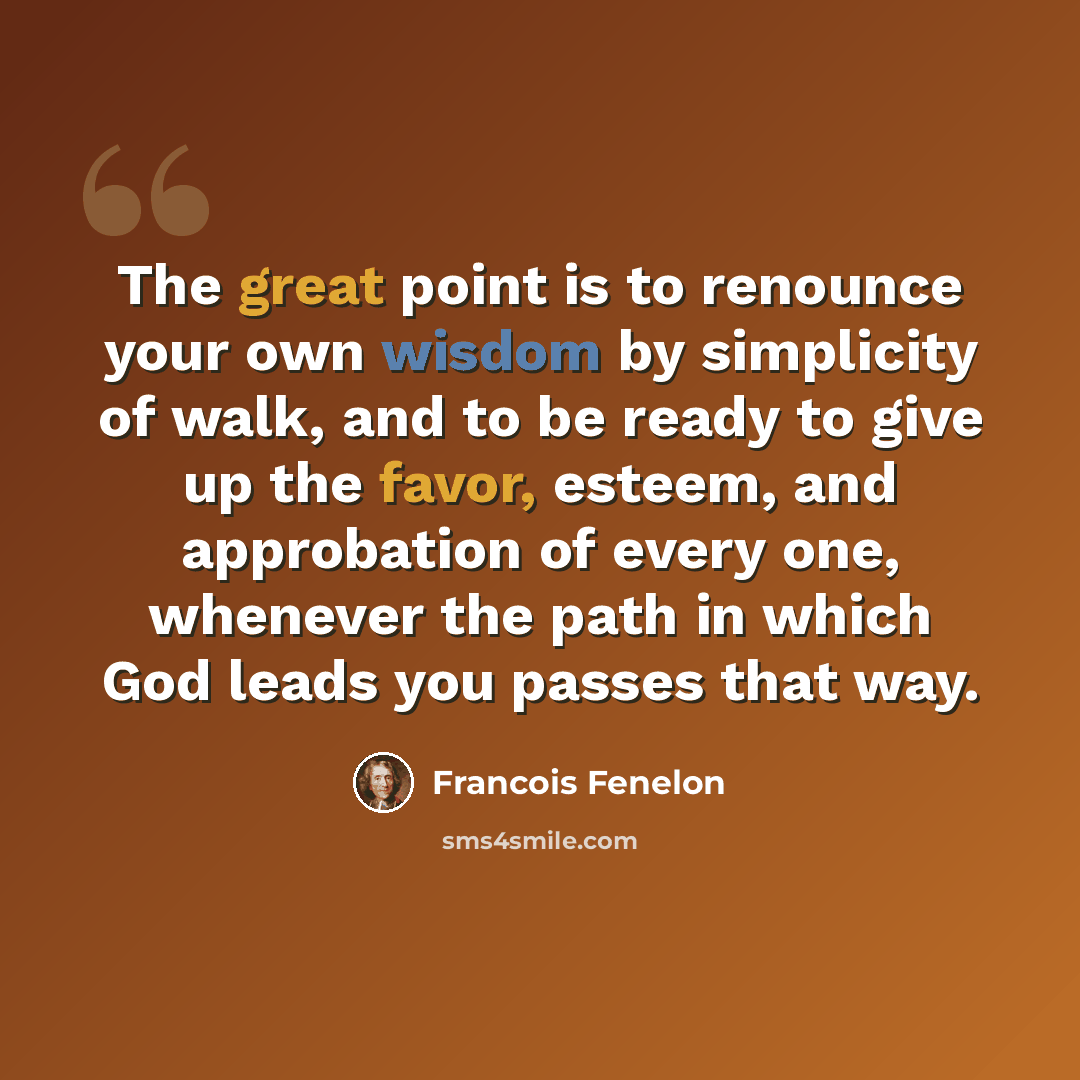 “The great point is to renounce your own wisdom by simplicity of walk, and to be ready to give up the favor, esteem, and approbation of every one, whenever the path in which God leads you passes that way.” quote by Francois Fenelon