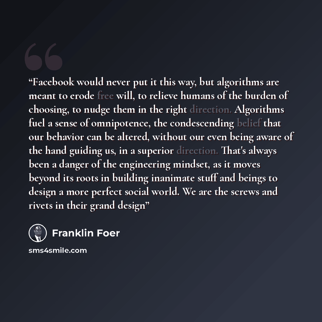 “Facebook would never put it this way, but algorithms are meant to erode free will, to relieve humans of the burden of choosing, to nudge them in the right direction. Algorithms fuel a sense of omnipotence, the condescending belief that our behavior can be altered, without our even being aware of…” quote by Franklin Foer