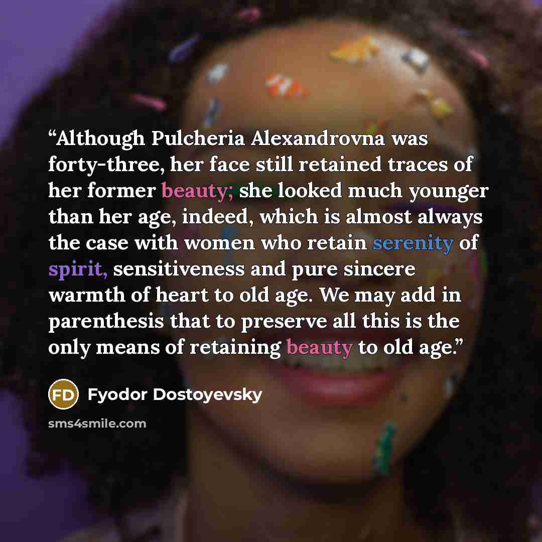 “Although Pulcheria Alexandrovna was forty-three, her face still retained traces of her former beauty; she looked much younger than her age, indeed, which is almost always the case with women who retain serenity of spirit, sensitiveness and pure sincere warmth of heart to old age. We may add in…” quote by Fyodor Dostoyevsky