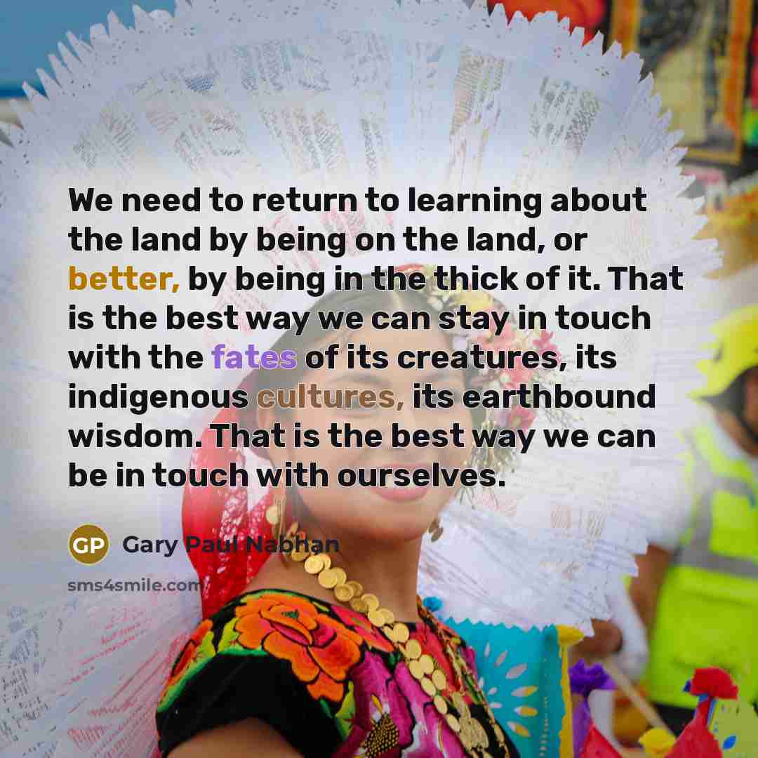 “We need to return to learning about the land by being on the land, or better, by being in the thick of it. That is the best way we can stay in touch with the fates of its creatures, its indigenous cultures, its earthbound wisdom. That is the best way we can be in touch with ourselves.” quote by Gary Paul Nabhan