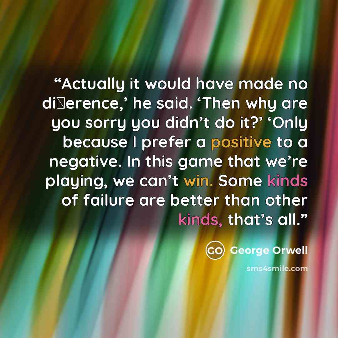 “Actually it would have made no diﬀerence,’ he said. ‘Then why are you sorry you didn’t do it?’ ‘Only because I prefer a positive to a negative. In this game that we’re playing, we can’t win. Some kinds of failure are better than other kinds, that’s all.” quote by George Orwell