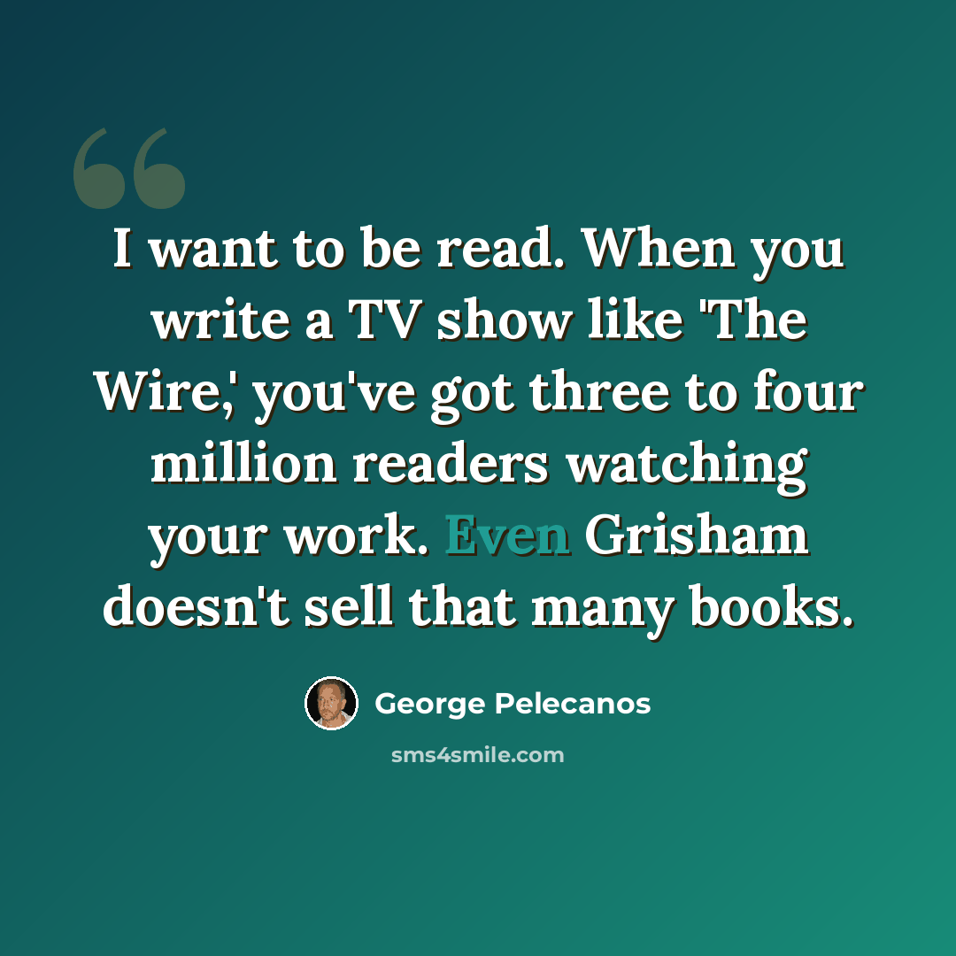 “I want to be read. When you write a TV show like 'The Wire,' you've got three to four million readers watching your work. Even Grisham doesn't sell that many books.” quote by George Pelecanos