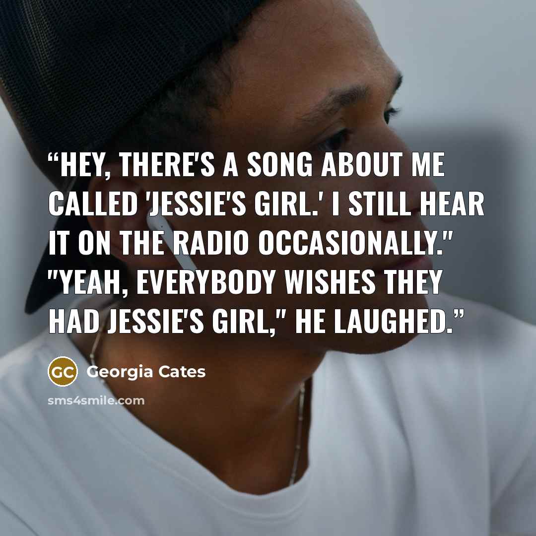 “Hey, there's a song about me called 'Jessie's Girl.' I still hear it on the radio occasionally." "Yeah, everybody wishes they had Jessie's girl," he laughed.” quote by Georgia Cates