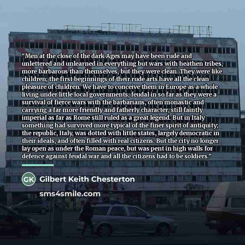 “Men at the close of the dark Ages may have been rude and unlettered and unlearned in everything but wars with heathen tribes, more barbarous than themselves, but they were clean. They were like children; the first beginnings of their rude arts have all the clean pleasure of children. We have to…” quote by Gilbert Keith Chesterton