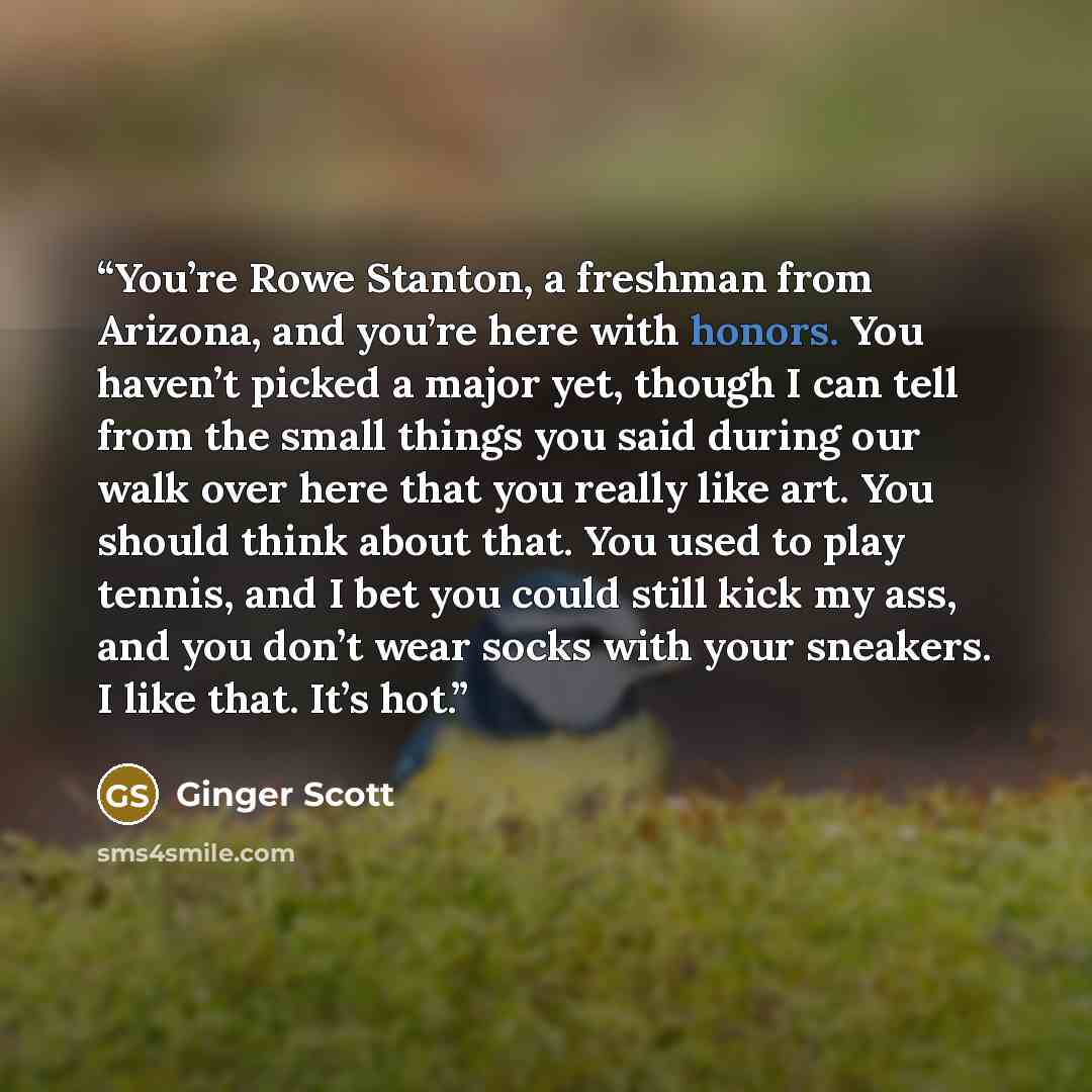 “You’re Rowe Stanton, a freshman from Arizona, and you’re here with honors. You haven’t picked a major yet, though I can tell from the small things you said during our walk over here that you really like art. You should think about that. You used to play tennis, and I bet you could still kick my…” quote by Ginger Scott