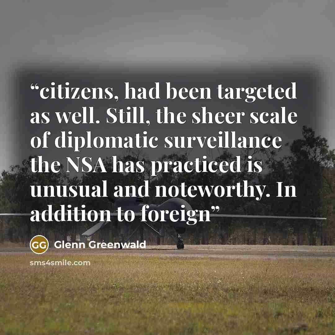 “citizens, had been targeted as well. Still, the sheer scale of diplomatic surveillance the NSA has practiced is unusual and noteworthy. In addition to foreign” quote by Glenn Greenwald